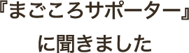 『まごころサポーター』に聞きました