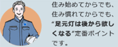 住み始めてからでも、住み慣れてからでも、“足元灯は後から欲しくなる“定番ポイントです。